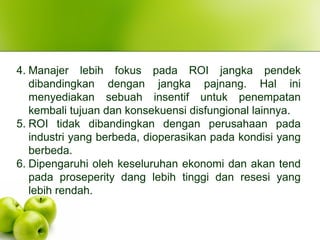 4. Manajer lebih fokus pada ROI jangka pendek
dibandingkan dengan jangka pajnang. Hal ini
menyediakan sebuah insentif untuk penempatan
kembali tujuan dan konsekuensi disfungional lainnya.
5. ROI tidak dibandingkan dengan perusahaan pada
industri yang berbeda, dioperasikan pada kondisi yang
berbeda.
6. Dipengaruhi oleh keseluruhan ekonomi dan akan tend
pada proseperity dang lebih tinggi dan resesi yang
lebih rendah.
 
