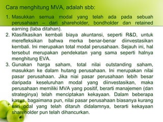 Cara menghitung MVA, adalah sbb:
1. Masukkan semua modal yang telah ada pada sebuah
perusahaan – dari shareholder, bondholder dan retained
earning (laba ditahan).
2. Klasifikasikan kembali biaya akuntansi, seperti R&D, untuk
merefleksikan bahwa merka benar-benar diinvestasikan
kembali. Ini merupakan total modal perusahaan. Sejauh ini, hal
tersebut merupakan pendekatan yang sama seperti halnya
menghitung EVA.
3. Gunakan harga saham, total nilai outstanding saham,
masukkan ke dalam hutang perusahaan. Ini merupakan nilai
pasar perusahaan. Jika niai pasar perusahaan lebih besar
daripada keseluruhan modal yang diinvestasikan, maka
perusahaan memiliki MVA yang positif, berarti manajemen (dan
strateginya) telah menciptakan kekayaan. Dalam beberapa
kasus, bagaimana pun, nilai pasar perusahaan biasanya kurang
sari odal yang telah ditaruh didalamnya, berarti kekayaan
shareholder pun telah dihancurkan.
 