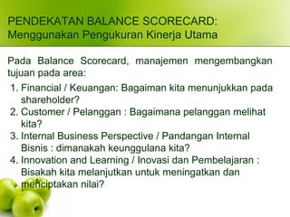 PENDEKATAN BALANCE SCORECARD:
Menggunakan Pengukuran Kinerja Utama
Pada Balance Scorecard, manajemen mengembangkan
tujuan pada area:
1. Financial / Keuangan: Bagaiman kita menunjukkan pada
shareholder?
2. Customer / Pelanggan : Bagaimana pelanggan melihat
kita?
3. Internal Business Perspective / Pandangan Internal
Bisnis : dimanakah keunggulana kita?
4. Innovation and Learning / Inovasi dan Pembelajaran :
Bisakah kita melanjutkan untuk meningatkan dan
menciptakan nilai?
 