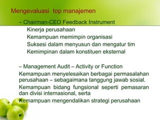 Mengevaluasi top manajemen
– Chairman-CEO Feedback Instrument
Kinerja perusahaan
Kemampuan memimpin organisasi
Suksesi dalam menyusun dan mengatur tim
Kemimpinan dalam konstituen eksternal
– Management Audit – Activity or Function
Kemampuan menyelesaikan berbagai permasalahan
perusahaan – sebagaimana tanggung jawab sosial.
Kemampuan bidang fungsional seperti pemasaran
dan divisi internasional, serta
Kemampuan mengendalikan strategi perusahaan
 