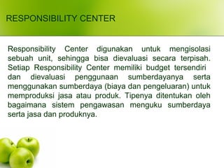 RESPONSIBILITY CENTER
Responsibility Center digunakan untuk mengisolasi
sebuah unit, sehingga bisa dievaluasi secara terpisah.
Setiap Responsibility Center memiliki budget tersendiri
dan dievaluasi penggunaan sumberdayanya serta
menggunakan sumberdaya (biaya dan pengeluaran) untuk
memproduksi jasa atau produk. Tipenya ditentukan oleh
bagaimana sistem pengawasan menguku sumberdaya
serta jasa dan produknya.
 