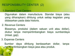 RESPONSIBILITY CENTER (2)
1.Standard Cost Centers
Digunakan dalam manufacture. Standar biaya (atau
yang diharapkan) dihitung untuk setiap kegiatan yang
didasarkan pada data historis.
2. Revenue Centers
Biasanya, produksi (dalam satuan unit atau dollar),
diukur tanpa mempertimbangkan biaya sumberdaya
(misal, gaji).
3. Expense Centers
Sumber daya dihitung berdasarkan dollar, tanpa
mempertimbangkan biaya jasa atau produk.
 