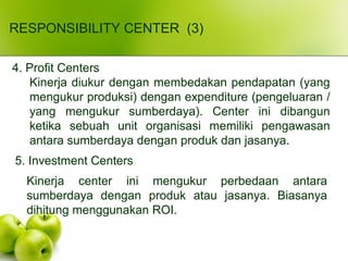 RESPONSIBILITY CENTER (3)
4. Profit Centers
Kinerja diukur dengan membedakan pendapatan (yang
mengukur produksi) dengan expenditure (pengeluaran /
yang mengukur sumberdaya). Center ini dibangun
ketika sebuah unit organisasi memiliki pengawasan
antara sumberdaya dengan produk dan jasanya.
5. Investment Centers
Kinerja center ini mengukur perbedaan antara
sumberdaya dengan produk atau jasanya. Biasanya
dihitung menggunakan ROI.
 
