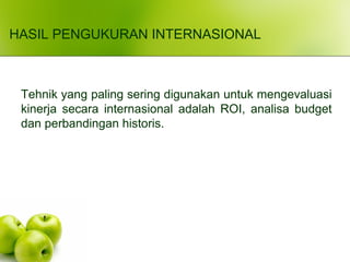 HASIL PENGUKURAN INTERNASIONAL
Tehnik yang paling sering digunakan untuk mengevaluasi
kinerja secara internasional adalah ROI, analisa budget
dan perbandingan historis.
 