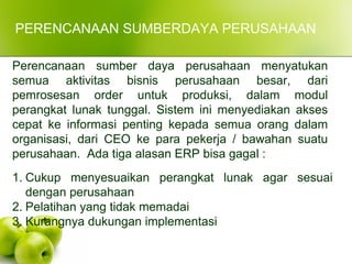 PERENCANAAN SUMBERDAYA PERUSAHAAN
Perencanaan sumber daya perusahaan menyatukan
semua aktivitas bisnis perusahaan besar, dari
pemrosesan order untuk produksi, dalam modul
perangkat lunak tunggal. Sistem ini menyediakan akses
cepat ke informasi penting kepada semua orang dalam
organisasi, dari CEO ke para pekerja / bawahan suatu
perusahaan. Ada tiga alasan ERP bisa gagal :
1. Cukup menyesuaikan perangkat lunak agar sesuai
dengan perusahaan
2. Pelatihan yang tidak memadai
3. Kurangnya dukungan implementasi
 