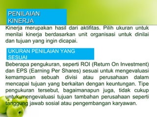 PENILAIANPENILAIAN
KINERJAKINERJA
Kinerja merupakan hasil dari aktifitas. Pilih ukuran untuk
menilai kinerja berdasarkan unit organisasi untuk dinilai
dan tujuan yang ingin dicapai.
UKURAN PENILAIAN YANG
SESUAI
Beberapa pengukuran, seperti ROI (Return On Investment)
dan EPS (Earning Per Shares) sesuai untuk mengevaluasi
kemampuan sebuah divisi atau perusahaan dalam
mencapai tujuan yang berkaitan dengan keuntungan. Tipe
pengukuran tersebut, bagaimanapun juga, tidak cukup
untuk mengevaluasi tujuan tambahan perusahaan seperti
tanggung jawab sosial atau pengembangan karyawan.
 