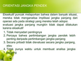 ORIENTASI JANGKA PENDEK
Eksekutif puncak melaporkan bahwa dalam banyak situasi,
mereka tidak menganalisa implikasi jangka panjang dari
operasi ada pada strategi yang mereka telah adopsi.
evaluasi jangka panjang mungkin tidak dapat dilakukan
karena eksekutif
1. Tidak menyadari pentingnya
2. Percaya bahwa pertimbangan jangka pendek lebih
penting daripada pertimbangan jangka panjang
3. Secara pribadi tidak dievaluasi secara jangka panjang,
atau
4. Tidak punya waktu untuk membuat analisa jangka
panjang
 