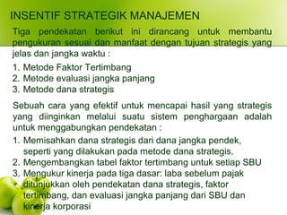 INSENTIF STRATEGIK MANAJEMEN
Tiga pendekatan berikut ini dirancang untuk membantu
pengukuran sesuai dan manfaat dengan tujuan strategis yang
jelas dan jangka waktu :
1. Metode Faktor Tertimbang
2. Metode evaluasi jangka panjang
3. Metode dana strategis
Sebuah cara yang efektif untuk mencapai hasil yang strategis
yang diinginkan melalui suatu sistem penghargaan adalah
untuk menggabungkan pendekatan :
1. Memisahkan dana strategis dari dana jangka pendek,
seperti yang dilakukan pada metode dana strategis.
2. Mengembangkan tabel faktor tertimbang untuk setiap SBU
3. Mengukur kinerja pada tiga dasar: laba sebelum pajak
ditunjukkan oleh pendekatan dana strategis, faktor
tertimbang, dan evaluasi jangka panjang dari SBU dan
kinerja korporasi
 
