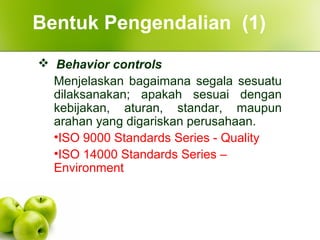  Behavior controls
Menjelaskan bagaimana segala sesuatu
dilaksanakan; apakah sesuai dengan
kebijakan, aturan, standar, maupun
arahan yang digariskan perusahaan.
•ISO 9000 Standards Series - Quality
•ISO 14000 Standards Series –
Environment
Bentuk Pengendalian (1)
 
