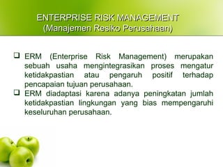 ENTERPRISE RISK MANAGEMENTENTERPRISE RISK MANAGEMENT
(Manajemen Resiko Perusahaan)(Manajemen Resiko Perusahaan)
 ERM (Enterprise Risk Management) merupakan
sebuah usaha mengintegrasikan proses mengatur
ketidakpastian atau pengaruh positif terhadap
pencapaian tujuan perusahaan.
 ERM diadaptasi karena adanya peningkatan jumlah
ketidakpastian lingkungan yang bias mempengaruhi
keseluruhan perusahaan.
 