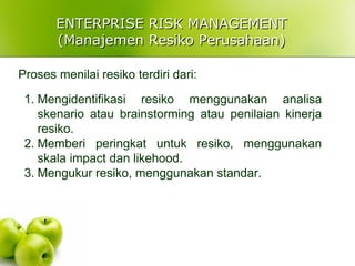 ENTERPRISE RISK MANAGEMENTENTERPRISE RISK MANAGEMENT
(Manajemen Resiko Perusahaan)(Manajemen Resiko Perusahaan)
Proses menilai resiko terdiri dari:
1. Mengidentifikasi resiko menggunakan analisa
skenario atau brainstorming atau penilaian kinerja
resiko.
2. Memberi peringkat untuk resiko, menggunakan
skala impact dan likehood.
3. Mengukur resiko, menggunakan standar.
 