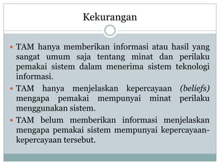 Kekurangan
 TAM hanya memberikan informasi atau hasil yang
sangat umum saja tentang minat dan perilaku
pemakai sistem dalam menerima sistem teknologi
informasi.
 TAM hanya menjelaskan kepercayaan (beliefs)
mengapa pemakai mempunyai minat perilaku
menggunakan sistem.
 TAM belum memberikan informasi menjelaskan
mengapa pemakai sistem mempunyai kepercayaan-
kepercayaan tersebut.
 