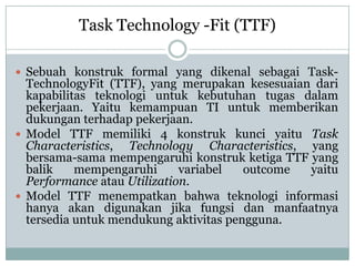  Sebuah konstruk formal yang dikenal sebagai Task-
TechnologyFit (TTF), yang merupakan kesesuaian dari
kapabilitas teknologi untuk kebutuhan tugas dalam
pekerjaan. Yaitu kemampuan TI untuk memberikan
dukungan terhadap pekerjaan.
 Model TTF memiliki 4 konstruk kunci yaitu Task
Characteristics, Technology Characteristics, yang
bersama-sama mempengaruhi konstruk ketiga TTF yang
balik mempengaruhi variabel outcome yaitu
Performance atau Utilization.
 Model TTF menempatkan bahwa teknologi informasi
hanya akan digunakan jika fungsi dan manfaatnya
tersedia untuk mendukung aktivitas pengguna.
Task Technology -Fit (TTF)
 