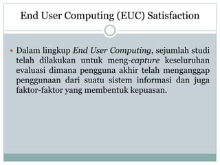  Dalam lingkup End User Computing, sejumlah studi
telah dilakukan untuk meng-capture keseluruhan
evaluasi dimana pengguna akhir telah menganggap
penggunaan dari suatu sistem informasi dan juga
faktor-faktor yang membentuk kepuasan.
End User Computing (EUC) Satisfaction
 