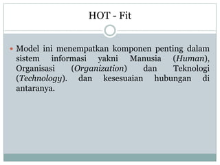  Model ini menempatkan komponen penting dalam
sistem informasi yakni Manusia (Human),
Organisasi (Organization) dan Teknologi
(Technology). dan kesesuaian hubungan di
antaranya.
HOT - Fit
 