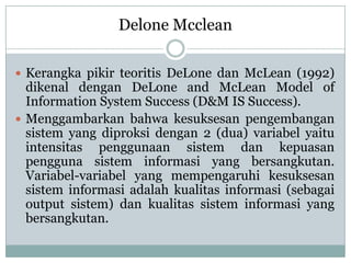  Kerangka pikir teoritis DeLone dan McLean (1992)
dikenal dengan DeLone and McLean Model of
Information System Success (D&M IS Success).
 Menggambarkan bahwa kesuksesan pengembangan
sistem yang diproksi dengan 2 (dua) variabel yaitu
intensitas penggunaan sistem dan kepuasan
pengguna sistem informasi yang bersangkutan.
Variabel-variabel yang mempengaruhi kesuksesan
sistem informasi adalah kualitas informasi (sebagai
output sistem) dan kualitas sistem informasi yang
bersangkutan.
Delone Mcclean
 