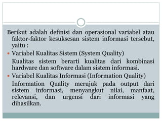 Berikut adalah definisi dan operasional variabel atau
faktor-faktor kesuksesan sistem informasi tersebut,
yaitu :
 Variabel Kualitas Sistem (System Quality)
Kualitas sistem berarti kualitas dari kombinasi
hardware dan software dalam sistem informasi.
 Variabel Kualitas Informasi (Information Quality)
Information Quality merujuk pada output dari
sistem informasi, menyangkut nilai, manfaat,
relevansi, dan urgensi dari informasi yang
dihasilkan.
 