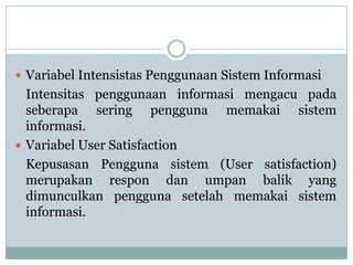  Variabel Intensistas Penggunaan Sistem Informasi
Intensitas penggunaan informasi mengacu pada
seberapa sering pengguna memakai sistem
informasi.
 Variabel User Satisfaction
Kepusasan Pengguna sistem (User satisfaction)
merupakan respon dan umpan balik yang
dimunculkan pengguna setelah memakai sistem
informasi.
 