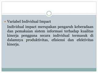  Variabel Individual Impact
Individual impact merupakan pengaruh keberadaan
dan pemakaian sistem informasi terhadap kualitas
kinerja pengguna secara individual termasuk di
dalamnya produktivitas, efisiensi dan efektivitas
kinerja.
 