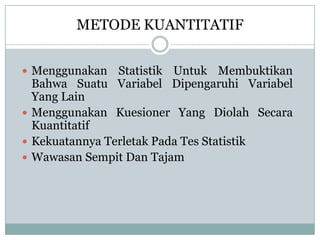 METODE KUANTITATIF
 Menggunakan Statistik Untuk Membuktikan
Bahwa Suatu Variabel Dipengaruhi Variabel
Yang Lain
 Menggunakan Kuesioner Yang Diolah Secara
Kuantitatif
 Kekuatannya Terletak Pada Tes Statistik
 Wawasan Sempit Dan Tajam
 