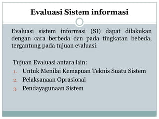 Evaluasi Sistem informasi
Evaluasi sistem informasi (SI) dapat dilakukan
dengan cara berbeda dan pada tingkatan bebeda,
tergantung pada tujuan evaluasi.
Tujuan Evaluasi antara lain:
1. Untuk Menilai Kemapuan Teknis Suatu Sistem
2. Pelaksanaan Oprasional
3. Pendayagunaan Sistem
 