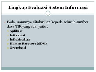 Lingkup Evaluasi Sistem Informasi
 Pada umumnya difokuskan kepada seluruh sumber
daya TIK yang ada, yaitu :
 Aplikasi
 Informasi
 Infrastruktur
 Human Resource (SDM)
 Organisasi
 