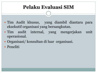 Pelaku Evaluasi SIM
 Tim Audit khusus, yang diambil diantara para
eksekutif organisasi yang bersangkutan.
 Tim audit internal, yang mengerjakan unit
operasional.
 Organisasi/ konsultan di luar organisasi.
 Peneliti
 