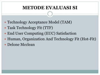 METODE EVALUASI SI
 Technology Acceptance Model (TAM)
 Task Technology Fit (TTF)
 End User Computing (EUC) Satisfaction
 Human, Organization And Technology Fit (Hot-Fit)
 Delone Mcclean
 