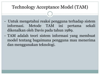 - Untuk mengetahui reaksi pengguna terhadap sistem
informasi. Metode TAM ini pertama sekali
dikenalkan oleh Davis pada tahun 1989.
- TAM adalah teori sistem informasi yang membuat
model tentang bagaimana pengguna mau menerima
dan menggunakan teknologi.
Technology Acceptance Model (TAM)
 