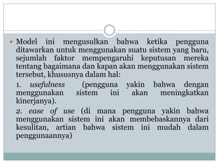  Model ini mengusulkan bahwa ketika pengguna
ditawarkan untuk menggunakan suatu sistem yang baru,
sejumlah faktor mempengaruhi keputusan mereka
tentang bagaimana dan kapan akan menggunakan sistem
tersebut, khususnya dalam hal:
1. usefulness (pengguna yakin bahwa dengan
menggunakan sistem ini akan meningkatkan
kinerjanya).
2. ease of use (di mana pengguna yakin bahwa
menggunakan sistem ini akan membebaskannya dari
kesulitan, artian bahwa sistem ini mudah dalam
penggunaannya)
 