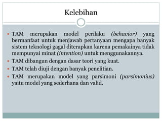 Kelebihan
 TAM merupakan model perilaku (behavior) yang
bermanfaat untuk menjawab pertanyaan mengapa banyak
sistem teknologi gagal diterapkan karena pemakainya tidak
mempunyai minat (intention) untuk menggunakannya.
 TAM dibangun dengan dasar teori yang kuat.
 TAM telah diuji dengan banyak penelitian.
 TAM merupakan model yang parsimoni (parsimonius)
yaitu model yang sederhana dan valid.
 