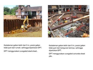 Kedalaman galian lebih dari 9 m, posisi galian
tidak jauh dari rumah, sehingga diperlukan DPT.
DPT menggunakan curagated steel sheet .
Kedalaman galian lebih dari 9 m, posisi galian
tidak jauh dari bangunan lainnya, sehingga
diperlukan DPT.
DPT menggunakan curagated concrete sheet
pile .
 