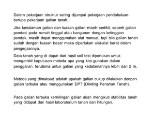 Dalam pekerjaan struktur sering dijumpai pekerjaan pendahuluan
berupa pekerjaan galian tanah.
Jika kedalaman galian dan luasan galian masih sedikit, seperti galian
pondasi pada rumah tinggal atau bangunan dengan ketinggian
pendek, masih dapat menggunakan alat manual, tapi bila galian tanah
sudah dengan luasan besar maka diperlukan alat-alat berat dalam
pengerjaannya.
Data tanah yang di dapat dari hasil soil test diperlukan untuk
mengambil keputusan metoda apa yang kita gunakan dalam
penggalian, terutama untuk galian yang kedalamannya lebih dari 2 m.
Metoda yang dimaksud adalah apakah galian cukup dilakukan dengan
galian terbuka atau menggunakan DPT (Dinding Penahan Tanah).
Pada galian terbuka kemiringan galian akan mengikuti stabilitas tanah
yang didapat dari hasil laboratorium tanah dan hitungan.
 