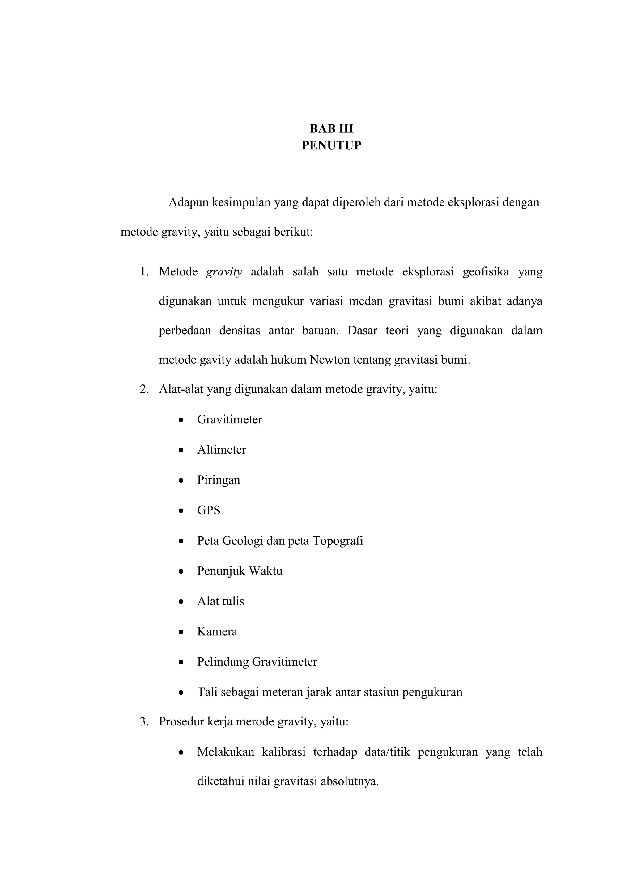BAB III
                                    PENUTUP



         Adapun kesimpulan yang dapat diperoleh dari metode eksplorasi dengan

metode gravity, yaitu sebagai berikut:


   1. Metode gravity adalah salah satu metode eksplorasi geofisika yang

       digunakan untuk mengukur variasi medan gravitasi bumi akibat adanya

       perbedaan densitas antar batuan. Dasar teori yang digunakan dalam

       metode gavity adalah hukum Newton tentang gravitasi bumi.

   2. Alat-alat yang digunakan dalam metode gravity, yaitu:

              Gravitimeter

              Altimeter

              Piringan

              GPS

              Peta Geologi dan peta Topografi

              Penunjuk Waktu

              Alat tulis

              Kamera

              Pelindung Gravitimeter

              Tali sebagai meteran jarak antar stasiun pengukuran

   3. Prosedur kerja merode gravity, yaitu:

              Melakukan kalibrasi terhadap data/titik pengukuran yang telah

               diketahui nilai gravitasi absolutnya.
 