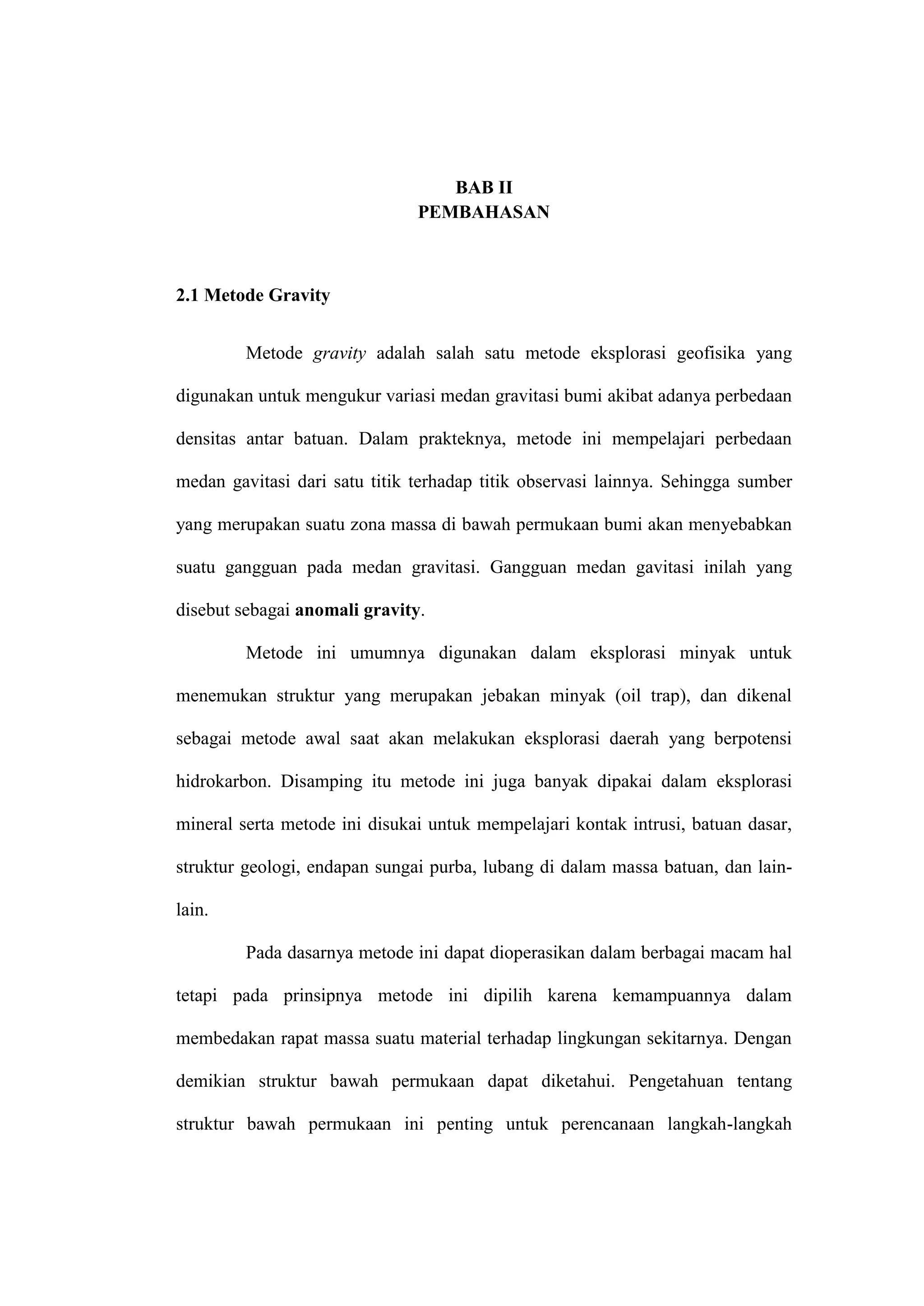 BAB II
                               PEMBAHASAN



2.1 Metode Gravity


         Metode gravity adalah salah satu metode eksplorasi geofisika yang

digunakan untuk mengukur variasi medan gravitasi bumi akibat adanya perbedaan

densitas antar batuan. Dalam prakteknya, metode ini mempelajari perbedaan

medan gavitasi dari satu titik terhadap titik observasi lainnya. Sehingga sumber

yang merupakan suatu zona massa di bawah permukaan bumi akan menyebabkan

suatu gangguan pada medan gravitasi. Gangguan medan gavitasi inilah yang

disebut sebagai anomali gravity.

         Metode ini umumnya digunakan dalam eksplorasi minyak untuk

menemukan struktur yang merupakan jebakan minyak (oil trap), dan dikenal

sebagai metode awal saat akan melakukan eksplorasi daerah yang berpotensi

hidrokarbon. Disamping itu metode ini juga banyak dipakai dalam eksplorasi

mineral serta metode ini disukai untuk mempelajari kontak intrusi, batuan dasar,

struktur geologi, endapan sungai purba, lubang di dalam massa batuan, dan lain-

lain.

         Pada dasarnya metode ini dapat dioperasikan dalam berbagai macam hal

tetapi pada prinsipnya metode ini dipilih karena kemampuannya dalam

membedakan rapat massa suatu material terhadap lingkungan sekitarnya. Dengan

demikian struktur bawah permukaan dapat diketahui. Pengetahuan tentang

struktur bawah permukaan ini penting untuk perencanaan langkah-langkah
 