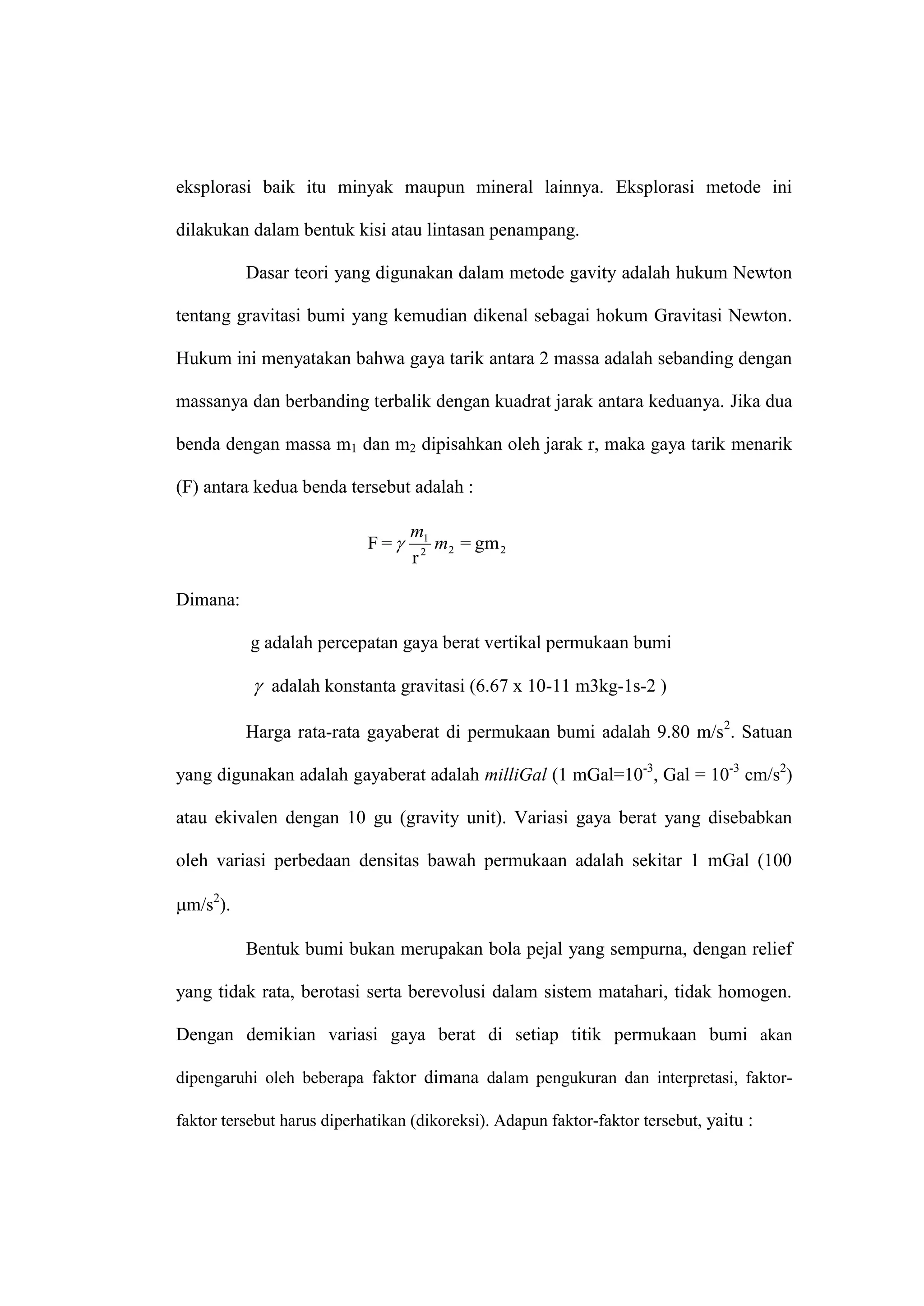 eksplorasi baik itu minyak maupun mineral lainnya. Eksplorasi metode ini

dilakukan dalam bentuk kisi atau lintasan penampang.

          Dasar teori yang digunakan dalam metode gavity adalah hukum Newton

tentang gravitasi bumi yang kemudian dikenal sebagai hokum Gravitasi Newton.

Hukum ini menyatakan bahwa gaya tarik antara 2 massa adalah sebanding dengan

massanya dan berbanding terbalik dengan kuadrat jarak antara keduanya. Jika dua

benda dengan massa m1 dan m2 dipisahkan oleh jarak r, maka gaya tarik menarik

(F) antara kedua benda tersebut adalah :

                                  m1
                            F=      m2 = gm 2
                                  r2

Dimana:

           g adalah percepatan gaya berat vertikal permukaan bumi

            adalah konstanta gravitasi (6.67 x 10-11 m3kg-1s-2 )

          Harga rata-rata gayaberat di permukaan bumi adalah 9.80 m/s2. Satuan

yang digunakan adalah gayaberat adalah milliGal (1 mGal=10-3, Gal = 10-3 cm/s2)

atau ekivalen dengan 10 gu (gravity unit). Variasi gaya berat yang disebabkan

oleh variasi perbedaan densitas bawah permukaan adalah sekitar 1 mGal (100

m/s2).

          Bentuk bumi bukan merupakan bola pejal yang sempurna, dengan relief

yang tidak rata, berotasi serta berevolusi dalam sistem matahari, tidak homogen.

Dengan demikian variasi gaya berat di setiap titik permukaan bumi akan

dipengaruhi oleh beberapa faktor dimana dalam pengukuran dan interpretasi, faktor-

faktor tersebut harus diperhatikan (dikoreksi). Adapun faktor-faktor tersebut, yaitu :
 