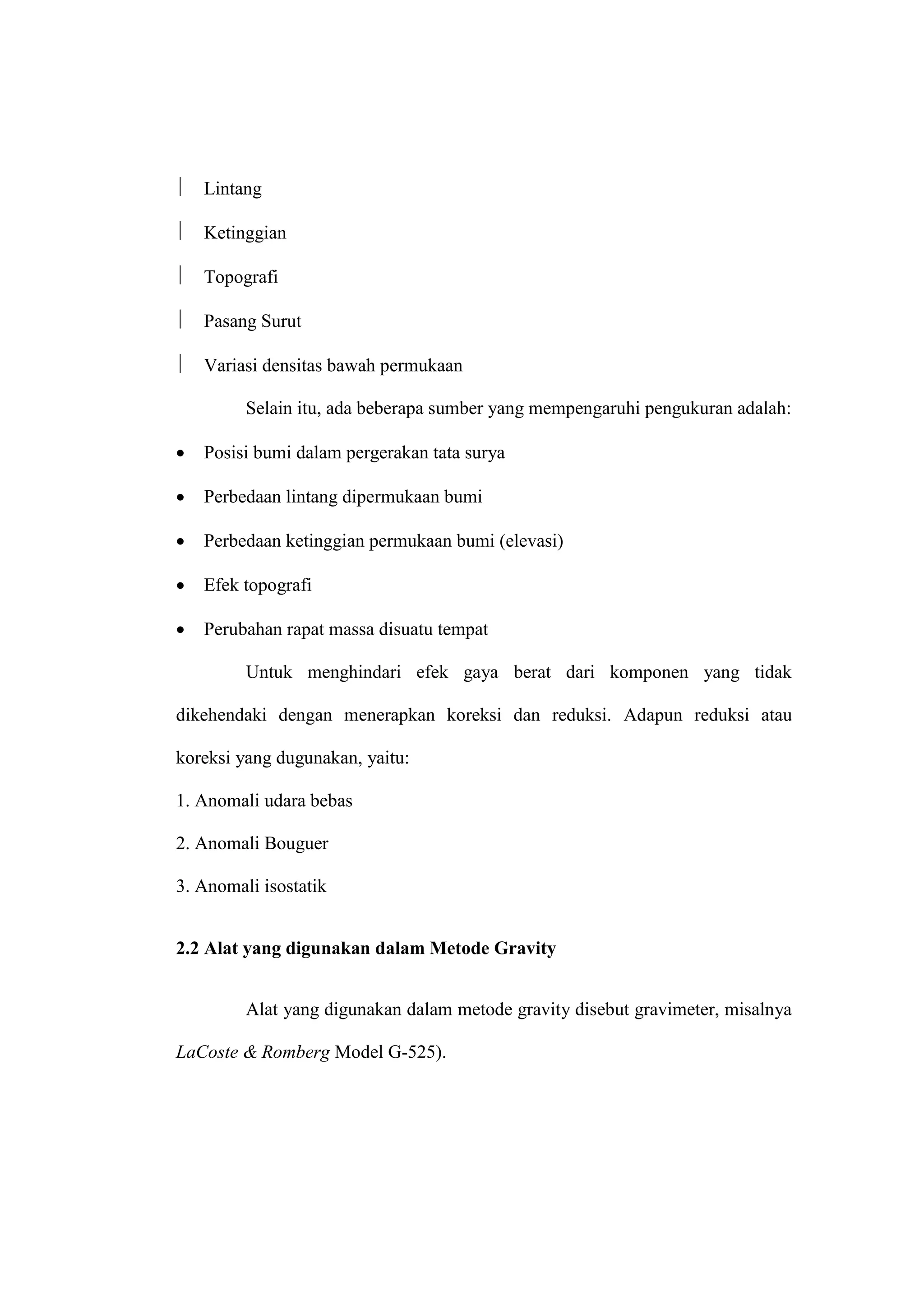    Lintang

   Ketinggian

   Topografi

   Pasang Surut

   Variasi densitas bawah permukaan

         Selain itu, ada beberapa sumber yang mempengaruhi pengukuran adalah:

   Posisi bumi dalam pergerakan tata surya

   Perbedaan lintang dipermukaan bumi

   Perbedaan ketinggian permukaan bumi (elevasi)

   Efek topografi

   Perubahan rapat massa disuatu tempat

         Untuk menghindari efek gaya berat dari komponen yang tidak

dikehendaki dengan menerapkan koreksi dan reduksi. Adapun reduksi atau

koreksi yang dugunakan, yaitu:

1. Anomali udara bebas

2. Anomali Bouguer

3. Anomali isostatik


2.2 Alat yang digunakan dalam Metode Gravity


         Alat yang digunakan dalam metode gravity disebut gravimeter, misalnya

LaCoste & Romberg Model G-525).
 