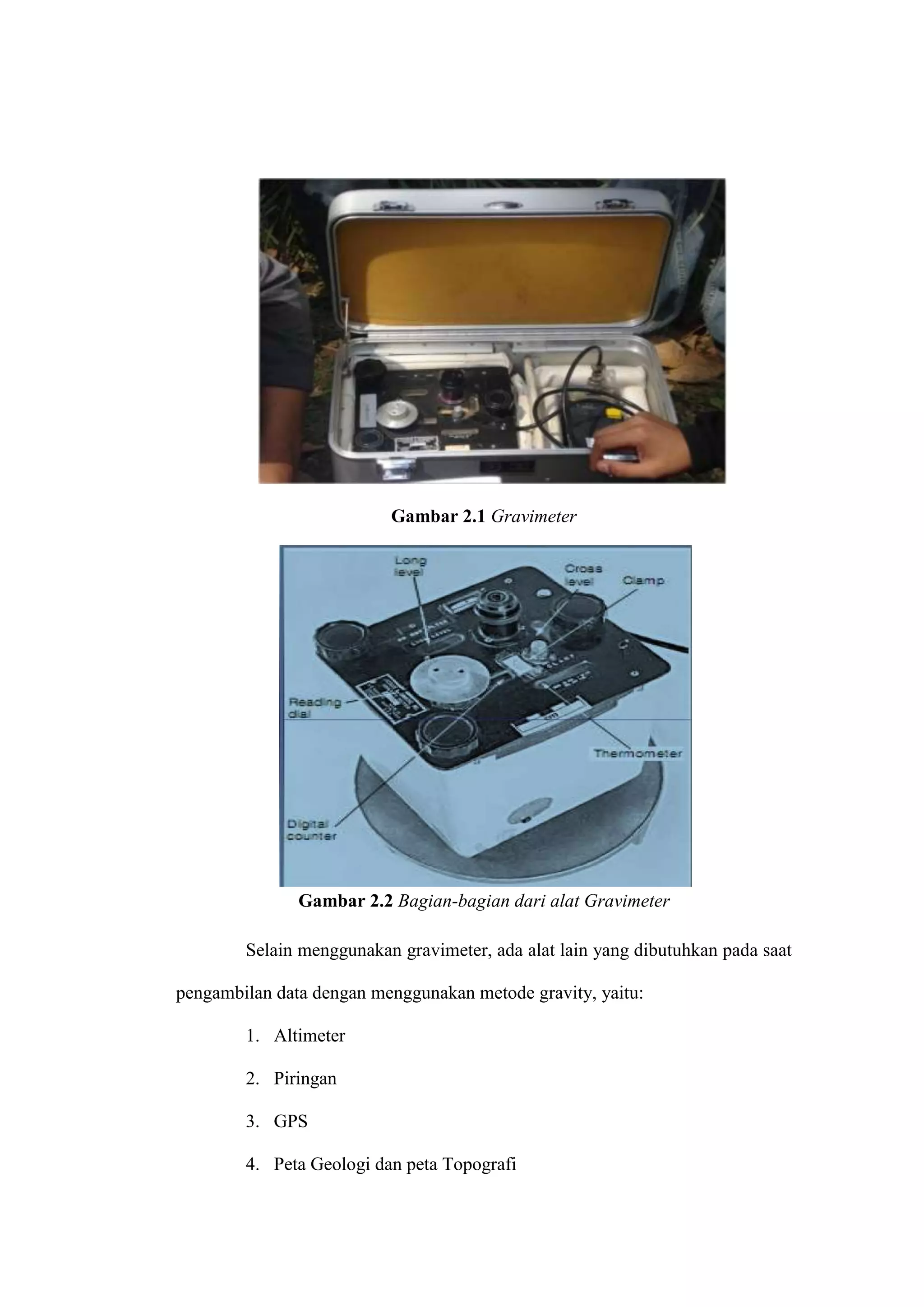 Gambar 2.1 Gravimeter




               Gambar 2.2 Bagian-bagian dari alat Gravimeter

        Selain menggunakan gravimeter, ada alat lain yang dibutuhkan pada saat

pengambilan data dengan menggunakan metode gravity, yaitu:

        1. Altimeter

        2. Piringan

        3. GPS

        4. Peta Geologi dan peta Topografi
 