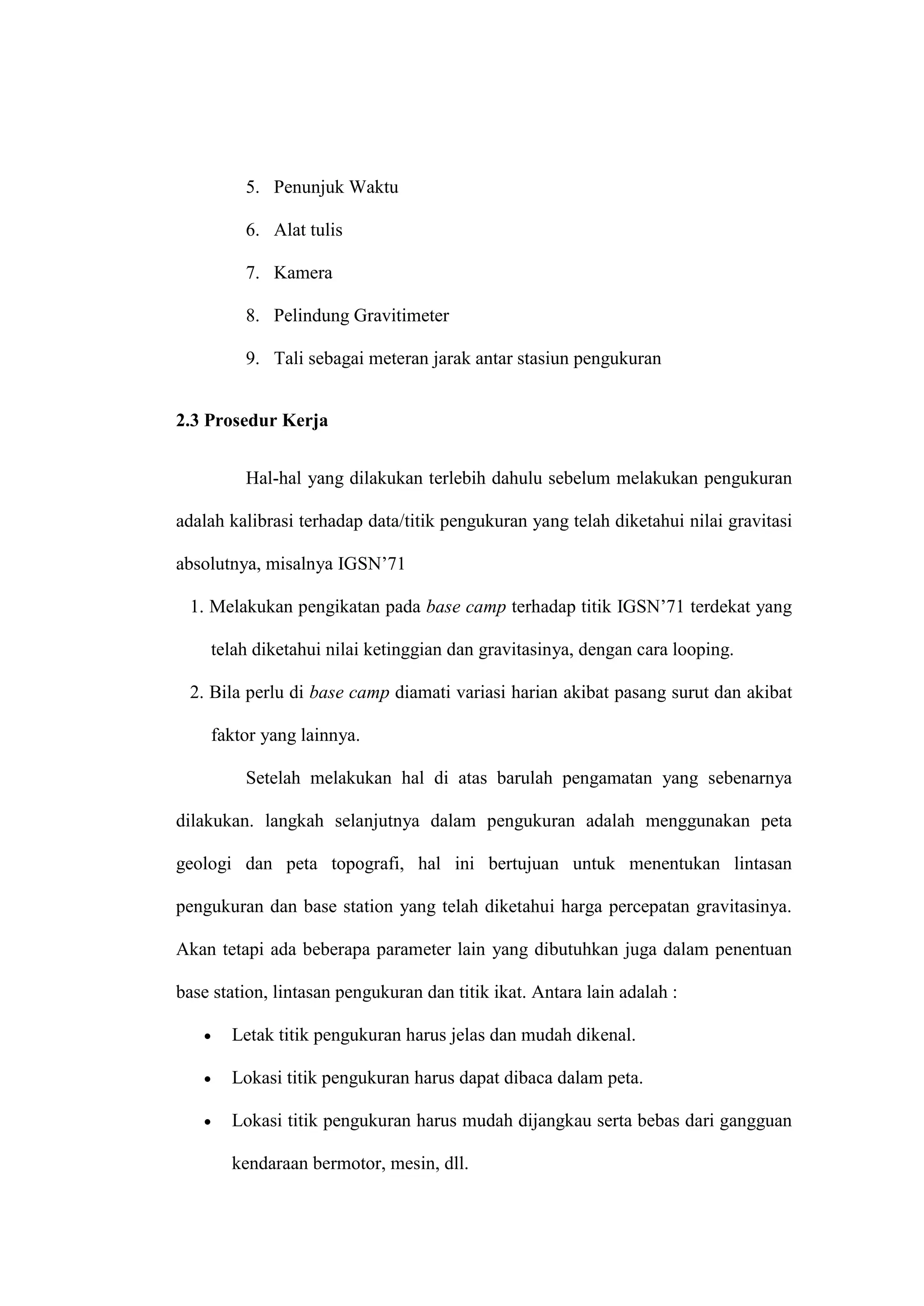 5. Penunjuk Waktu

         6. Alat tulis

         7. Kamera

         8. Pelindung Gravitimeter

         9. Tali sebagai meteran jarak antar stasiun pengukuran


2.3 Prosedur Kerja


         Hal-hal yang dilakukan terlebih dahulu sebelum melakukan pengukuran

adalah kalibrasi terhadap data/titik pengukuran yang telah diketahui nilai gravitasi

absolutnya, misalnya IGSN’71

 1. Melakukan pengikatan pada base camp terhadap titik IGSN’71 terdekat yang

    telah diketahui nilai ketinggian dan gravitasinya, dengan cara looping.

 2. Bila perlu di base camp diamati variasi harian akibat pasang surut dan akibat

    faktor yang lainnya.

         Setelah melakukan hal di atas barulah pengamatan yang sebenarnya

dilakukan. langkah selanjutnya dalam pengukuran adalah menggunakan peta

geologi dan peta topografi, hal ini bertujuan untuk menentukan lintasan

pengukuran dan base station yang telah diketahui harga percepatan gravitasinya.

Akan tetapi ada beberapa parameter lain yang dibutuhkan juga dalam penentuan

base station, lintasan pengukuran dan titik ikat. Antara lain adalah :

      Letak titik pengukuran harus jelas dan mudah dikenal.

      Lokasi titik pengukuran harus dapat dibaca dalam peta.

      Lokasi titik pengukuran harus mudah dijangkau serta bebas dari gangguan

       kendaraan bermotor, mesin, dll.
 
