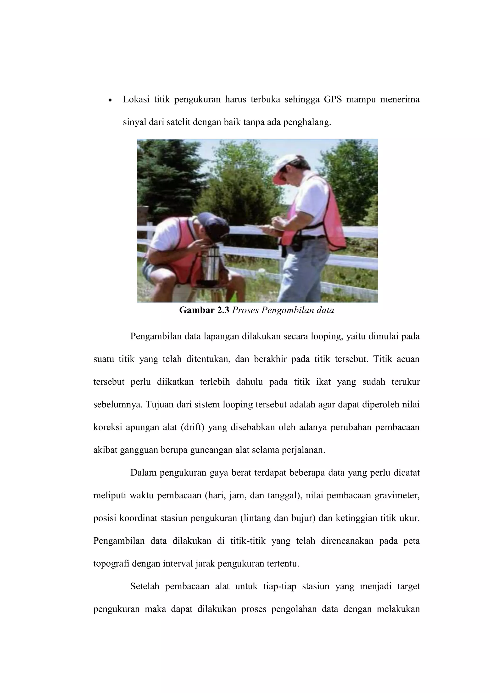    Lokasi titik pengukuran harus terbuka sehingga GPS mampu menerima

       sinyal dari satelit dengan baik tanpa ada penghalang.




                     Gambar 2.3 Proses Pengambilan data

         Pengambilan data lapangan dilakukan secara looping, yaitu dimulai pada

suatu titik yang telah ditentukan, dan berakhir pada titik tersebut. Titik acuan

tersebut perlu diikatkan terlebih dahulu pada titik ikat yang sudah terukur

sebelumnya. Tujuan dari sistem looping tersebut adalah agar dapat diperoleh nilai

koreksi apungan alat (drift) yang disebabkan oleh adanya perubahan pembacaan

akibat gangguan berupa guncangan alat selama perjalanan.

         Dalam pengukuran gaya berat terdapat beberapa data yang perlu dicatat

meliputi waktu pembacaan (hari, jam, dan tanggal), nilai pembacaan gravimeter,

posisi koordinat stasiun pengukuran (lintang dan bujur) dan ketinggian titik ukur.

Pengambilan data dilakukan di titik-titik yang telah direncanakan pada peta

topografi dengan interval jarak pengukuran tertentu.

         Setelah pembacaan alat untuk tiap-tiap stasiun yang menjadi target

pengukuran maka dapat dilakukan proses pengolahan data dengan melakukan
 