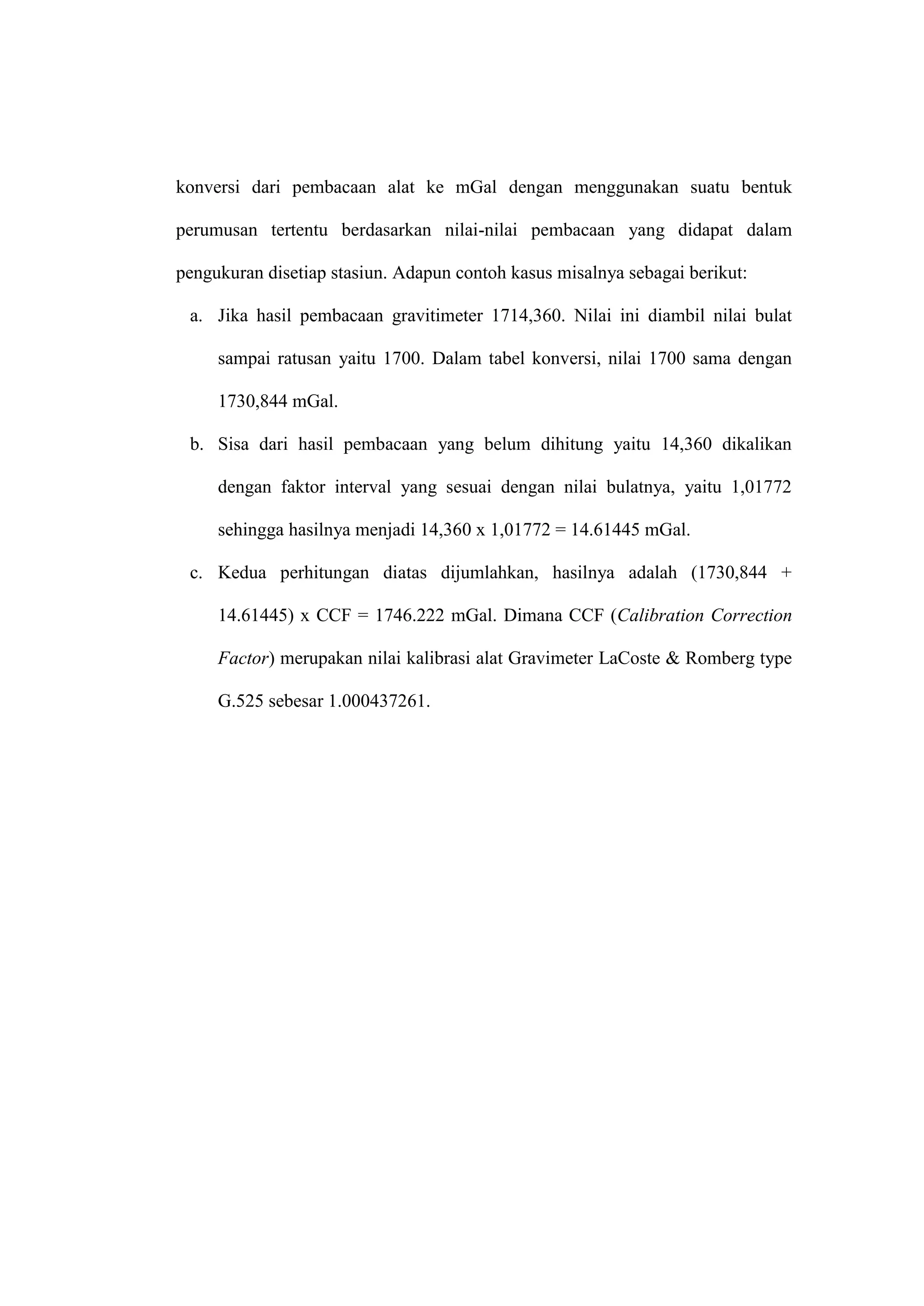 konversi dari pembacaan alat ke mGal dengan menggunakan suatu bentuk

perumusan tertentu berdasarkan nilai-nilai pembacaan yang didapat dalam

pengukuran disetiap stasiun. Adapun contoh kasus misalnya sebagai berikut:

 a. Jika hasil pembacaan gravitimeter 1714,360. Nilai ini diambil nilai bulat

     sampai ratusan yaitu 1700. Dalam tabel konversi, nilai 1700 sama dengan

     1730,844 mGal.

 b. Sisa dari hasil pembacaan yang belum dihitung yaitu 14,360 dikalikan

     dengan faktor interval yang sesuai dengan nilai bulatnya, yaitu 1,01772

     sehingga hasilnya menjadi 14,360 x 1,01772 = 14.61445 mGal.

 c. Kedua perhitungan diatas dijumlahkan, hasilnya adalah (1730,844 +

     14.61445) x CCF = 1746.222 mGal. Dimana CCF (Calibration Correction

     Factor) merupakan nilai kalibrasi alat Gravimeter LaCoste & Romberg type

     G.525 sebesar 1.000437261.
 