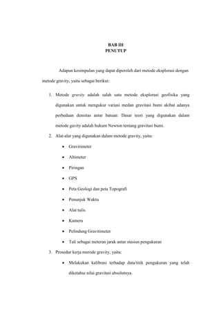 BAB III
                                    PENUTUP



         Adapun kesimpulan yang dapat diperoleh dari metode eksplorasi dengan

metode gravity, yaitu sebagai berikut:


   1. Metode gravity adalah salah satu metode eksplorasi geofisika yang

       digunakan untuk mengukur variasi medan gravitasi bumi akibat adanya

       perbedaan densitas antar batuan. Dasar teori yang digunakan dalam

       metode gavity adalah hukum Newton tentang gravitasi bumi.

   2. Alat-alat yang digunakan dalam metode gravity, yaitu:

              Gravitimeter

              Altimeter

              Piringan

              GPS

              Peta Geologi dan peta Topografi

              Penunjuk Waktu

              Alat tulis

              Kamera

              Pelindung Gravitimeter

              Tali sebagai meteran jarak antar stasiun pengukuran

   3. Prosedur kerja merode gravity, yaitu:

              Melakukan kalibrasi terhadap data/titik pengukuran yang telah

               diketahui nilai gravitasi absolutnya.
 