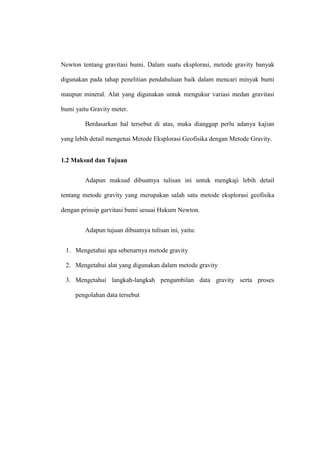 Newton tentang gravitasi bumi. Dalam suatu eksplorasi, metode gravity banyak

digunakan pada tahap penelitian pendahuluan baik dalam mencari minyak bumi

maupun mineral. Alat yang digunakan untuk mengukur variasi medan gravitasi

bumi yaitu Gravity meter.

         Berdasarkan hal tersebut di atas, maka dianggap perlu adanya kajian

yang lebih detail mengenai Metode Eksplorasi Geofisika dengan Metode Gravity.


1.2 Maksud dan Tujuan


         Adapun maksud dibuatnya tulisan ini untuk mengkaji lebih detail

tentang metode gravity yang merupakan salah satu metode eksplorasi geofisika

dengan prinsip garvitasi bumi sesuai Hukum Newton.


         Adapun tujuan dibuatnya tulisan ini, yaitu:


 1. Mengetahui apa sebenarnya metode gravity

 2. Mengetahui alat yang digunakan dalam metode gravity

 3. Mengetahui langkah-langkah pengambilan data gravity serta proses

     pengolahan data tersebut
 