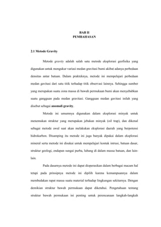 BAB II
                               PEMBAHASAN



2.1 Metode Gravity


         Metode gravity adalah salah satu metode eksplorasi geofisika yang

digunakan untuk mengukur variasi medan gravitasi bumi akibat adanya perbedaan

densitas antar batuan. Dalam prakteknya, metode ini mempelajari perbedaan

medan gavitasi dari satu titik terhadap titik observasi lainnya. Sehingga sumber

yang merupakan suatu zona massa di bawah permukaan bumi akan menyebabkan

suatu gangguan pada medan gravitasi. Gangguan medan gavitasi inilah yang

disebut sebagai anomali gravity.

         Metode ini umumnya digunakan dalam eksplorasi minyak untuk

menemukan struktur yang merupakan jebakan minyak (oil trap), dan dikenal

sebagai metode awal saat akan melakukan eksplorasi daerah yang berpotensi

hidrokarbon. Disamping itu metode ini juga banyak dipakai dalam eksplorasi

mineral serta metode ini disukai untuk mempelajari kontak intrusi, batuan dasar,

struktur geologi, endapan sungai purba, lubang di dalam massa batuan, dan lain-

lain.

         Pada dasarnya metode ini dapat dioperasikan dalam berbagai macam hal

tetapi pada prinsipnya metode ini dipilih karena kemampuannya dalam

membedakan rapat massa suatu material terhadap lingkungan sekitarnya. Dengan

demikian struktur bawah permukaan dapat diketahui. Pengetahuan tentang

struktur bawah permukaan ini penting untuk perencanaan langkah-langkah
 