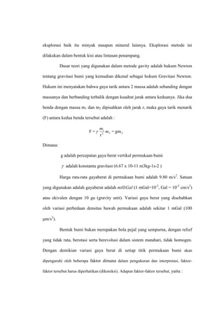 eksplorasi baik itu minyak maupun mineral lainnya. Eksplorasi metode ini

dilakukan dalam bentuk kisi atau lintasan penampang.

          Dasar teori yang digunakan dalam metode gavity adalah hukum Newton

tentang gravitasi bumi yang kemudian dikenal sebagai hokum Gravitasi Newton.

Hukum ini menyatakan bahwa gaya tarik antara 2 massa adalah sebanding dengan

massanya dan berbanding terbalik dengan kuadrat jarak antara keduanya. Jika dua

benda dengan massa m1 dan m2 dipisahkan oleh jarak r, maka gaya tarik menarik

(F) antara kedua benda tersebut adalah :

                                  m1
                            F=      m2 = gm 2
                                  r2

Dimana:

           g adalah percepatan gaya berat vertikal permukaan bumi

            adalah konstanta gravitasi (6.67 x 10-11 m3kg-1s-2 )

          Harga rata-rata gayaberat di permukaan bumi adalah 9.80 m/s2. Satuan

yang digunakan adalah gayaberat adalah milliGal (1 mGal=10-3, Gal = 10-3 cm/s2)

atau ekivalen dengan 10 gu (gravity unit). Variasi gaya berat yang disebabkan

oleh variasi perbedaan densitas bawah permukaan adalah sekitar 1 mGal (100

m/s2).

          Bentuk bumi bukan merupakan bola pejal yang sempurna, dengan relief

yang tidak rata, berotasi serta berevolusi dalam sistem matahari, tidak homogen.

Dengan demikian variasi gaya berat di setiap titik permukaan bumi akan

dipengaruhi oleh beberapa faktor dimana dalam pengukuran dan interpretasi, faktor-

faktor tersebut harus diperhatikan (dikoreksi). Adapun faktor-faktor tersebut, yaitu :
 
