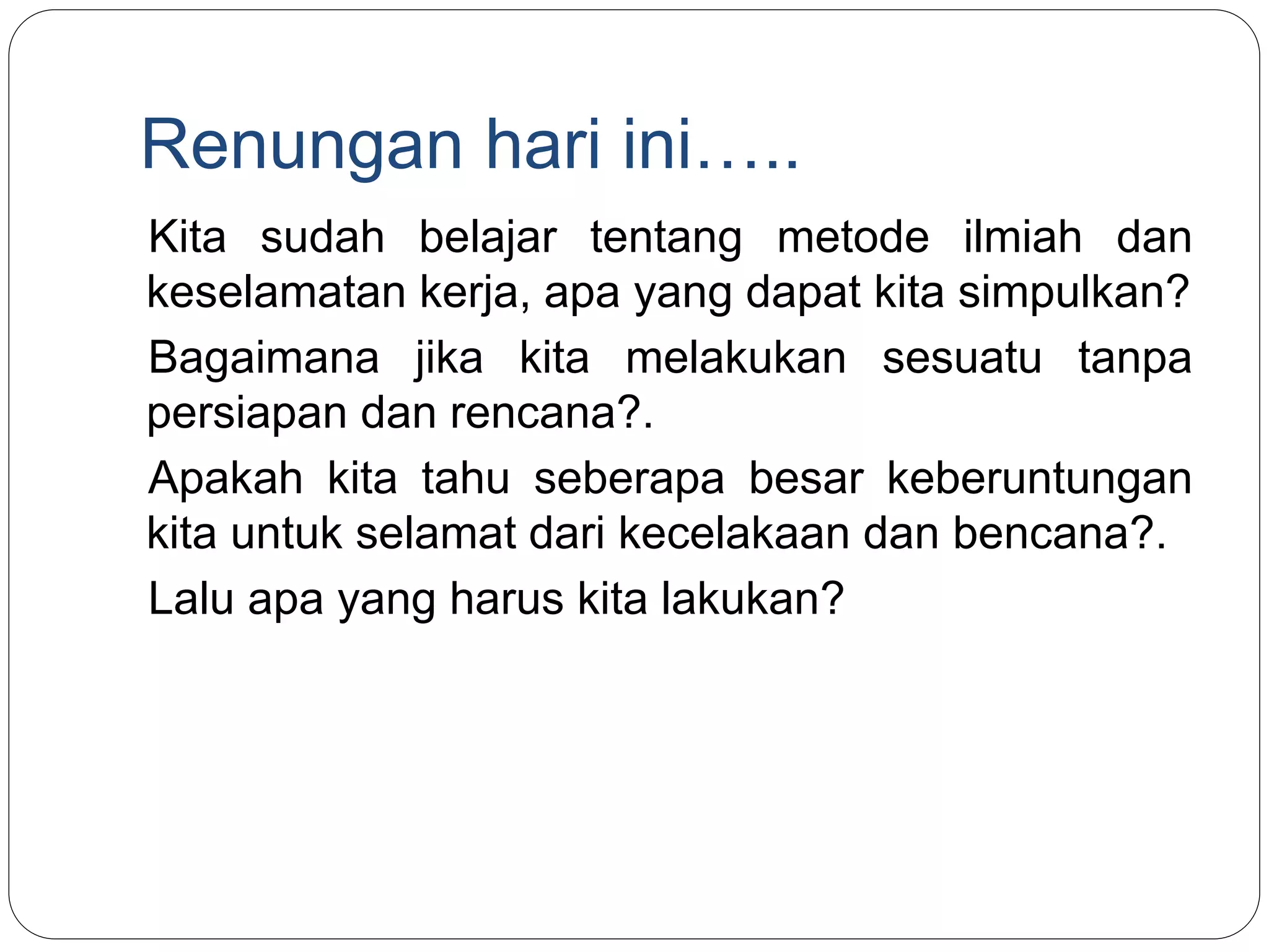 Renungan hari ini…..
Kita sudah belajar tentang metode ilmiah dan
keselamatan kerja, apa yang dapat kita simpulkan?
Bagaimana jika kita melakukan sesuatu tanpa
persiapan dan rencana?.
Apakah kita tahu seberapa besar keberuntungan
kita untuk selamat dari kecelakaan dan bencana?.
Lalu apa yang harus kita lakukan?
 