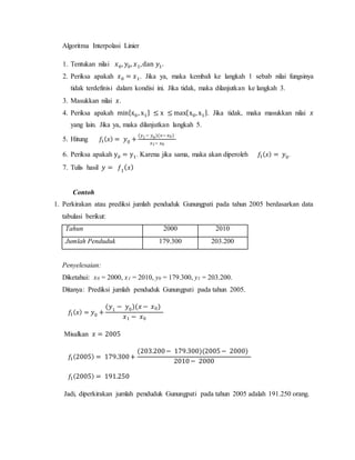 Algoritma Interpolasi Linier
1. Tentukan nilai 𝑥0, 𝑦0, 𝑥1,dan 𝑦1.
2. Periksa apakah 𝑥0 = 𝑥1. Jika ya, maka kembali ke langkah 1 sebab nilai fungsinya
tidak terdefinisi dalam kondisi ini. Jika tidak, maka dilanjutkan ke langkah 3.
3. Masukkan nilai 𝑥.
4. Periksa apakah min{x0 , x1} ≤ x ≤ max{x0, x1}. Jika tidak, maka masukkan nilai 𝑥
yang lain. Jika ya, maka dilanjutkan langkah 5.
5. Hitung 𝑓1( 𝑥) = 𝑦0 +
(𝑦1− 𝑦0)(𝑥− 𝑥0)
𝑥1− 𝑥0
6. Periksa apakah y0 = y1. Karena jika sama, maka akan diperoleh 𝑓1( 𝑥) = 𝑦0.
7. Tulis hasil 𝑦 = 𝑓1
( 𝑥)
Contoh
1. Perkirakan atau prediksi jumlah penduduk Gunungpati pada tahun 2005 berdasarkan data
tabulasi berikut:
Tahun 2000 2010
Jumlah Penduduk 179.300 203.200
Penyelesaian:
Diketahui: x0 = 2000, x1 = 2010, y0 = 179.300, y1 = 203.200.
Ditanya: Prediksi jumlah penduduk Gunungpati pada tahun 2005.
𝑓1( 𝑥) = 𝑦0 +
(𝑦1
− 𝑦0)(𝑥 − 𝑥0)
𝑥1 − 𝑥0
Misalkan 𝑥 = 2005
𝑓1(2005) = 179.300+
(203.200− 179.300)(2005− 2000)
2010− 2000
𝑓1(2005) = 191.250
Jadi, diperkirakan jumlah penduduk Gunungpati pada tahun 2005 adalah 191.250 orang.
 