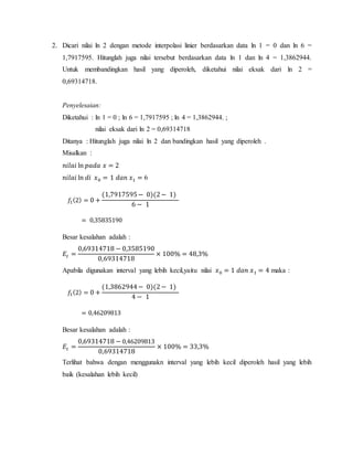 2. Dicari nilai ln 2 dengan metode interpolasi linier berdasarkan data ln 1 = 0 dan ln 6 =
1,7917595. Hitunglah juga nilai tersebut berdasarkan data ln 1 dan ln 4 = 1,3862944.
Untuk membandingkan hasil yang diperoleh, diketahui nilai eksak dari ln 2 =
0,69314718.
Penyelesaian:
Diketahui : ln 1 = 0 ; ln 6 = 1,7917595 ; ln 4 = 1,3862944. ;
nilai eksak dari ln 2 = 0,69314718
Ditanya : Hitunglah juga nilai ln 2 dan bandingkan hasil yang diperoleh .
Misalkan :
𝑛𝑖𝑙𝑎𝑖 ln 𝑝𝑎𝑑𝑎 𝑥 = 2
𝑛𝑖𝑙𝑎𝑖 ln 𝑑𝑖 𝑥0 = 1 𝑑𝑎𝑛 𝑥1 = 6
𝑓1(2) = 0 +
(1,7917595− 0)(2− 1)
6 − 1
= 0,35835190
Besar kesalahan adalah :
𝐸𝑡 =
0,69314718 − 0,3585190
0,69314718
× 100% = 48,3%
Apabila digunakan interval yang lebih kecil,yaitu nilai 𝑥0 = 1 𝑑𝑎𝑛 𝑥1 = 4 maka :
𝑓1(2) = 0 +
(1,3862944− 0)(2− 1)
4 − 1
= 0,46209813
Besar kesalahan adalah :
𝐸𝑡 =
0,69314718 − 0,46209813
0,69314718
× 100% = 33,3%
Terlihat bahwa dengan menggunakn interval yang lebih kecil diperoleh hasil yang lebih
baik (kesalahan lebih kecil)
 
