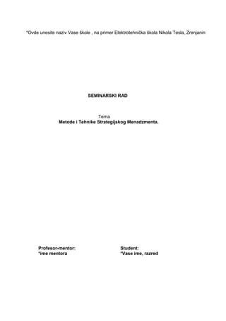 *Ovde unesite naziv Vase škole , na primer Elektrotehnička škola Nikola Tesla, Zrenjanin
SEMINARSKI RAD
Tema
Metode i Tehnike Strategijskog Menadzmenta.
Profesor-mentor: Student:
*ime mentora *Vase ime, razred
 