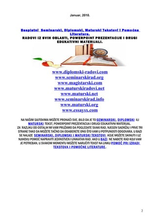 Januar, 2010.
Besplatni Seminarski, Diplomski, Maturski Tekstovi i Pomoćna
Literatura.
RADOVI IZ SVIH OBLASTI, POWERPOINT PREZENTACIJE I DRUGI
EDUKATIVNI MATERIJALI.
www.diplomski-radovi.com
www.seminarskirad.org
www.magistarski.com
www.maturskiradovi.net
www.maturski.net
www.seminarskirad.info
www.maturski.org
www.essaysx.com
NA NAŠIM SAJTOVIMA MOŽETE PRONAĆI SVE, BILO DA JE TO SEMINARSKI, DIPLOMSKI ILI
MATURSKI TEKST, POWERPOINT PREZENTACIJA I DRUGI EDUKATIVNI MATERIJAL.
ZA RAZLIKU OD OSTALIH MI VAM PRUŽAMO DA POGLEDATE SVAKI RAD, NJEGOV SADRŽAJ I PRVE TRI
STRANE TAKO DA MOŽETE TAČNO DA ODABERETE ONO ŠTO VAM U POTPUNOSTI ODGOVARA. U BAZI
SE NALAZE SEMINARSKI, DIPLOMSKI I MATURSKI TEKSTOVI KOJE MOŽETE SKINUTI I UZ
NJIHOVU POMOĆ NAPRAVITI JEDINSTVEN I UNIKATAN RAD. AKO U BAZI NE NAĐETE RAD KOJI VAM
JE POTREBAN, U SVAKOM MOMENTU MOŽETE NARUČITI TEKST NA LINKU POMOĆ PRI IZRADI
TEKSTOVA I POMOĆNE LITERATURE.
2
 
